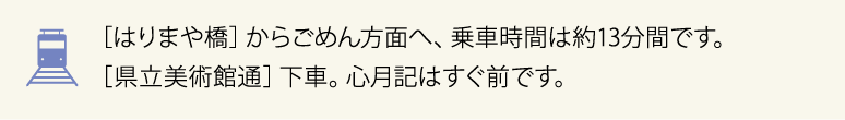 ［はりまや橋］からごめん方面へ、乗車時間は約13分です。［県立美術館通］下車。心月記はすぐ前です。